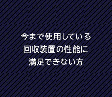 今まで使用している回収装置の性能に満足できない方
