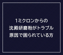 1ミクロンの沈殿研磨粉がトラブル原因で困られている方